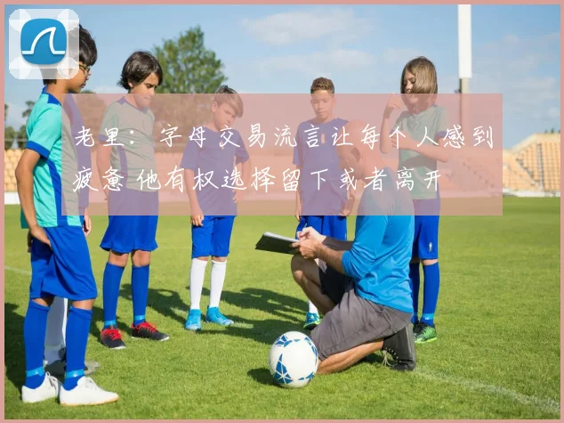 老里：字母交易流言让每个人感到疲惫 他有权选择留下或者离开